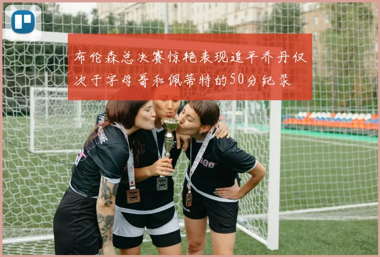 布伦森总决赛惊艳表现追平乔丹仅次于字母哥和佩蒂特的50分纪录
