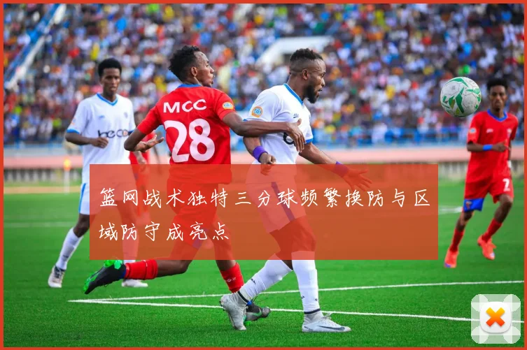 篮网战术独特三分球频繁换防与区域防守成亮点