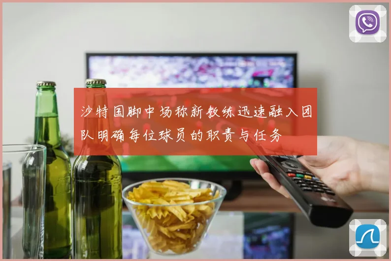 沙特国脚中场称新教练迅速融入团队明确每位球员的职责与任务