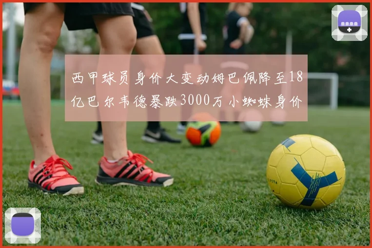 西甲球员身价大变动姆巴佩降至18亿巴尔韦德暴跌3000万小蜘蛛身价达1亿
