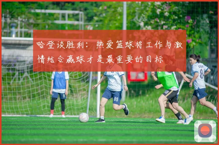 哈登谈胜利：热爱篮球将工作与激情结合赢球才是最重要的目标