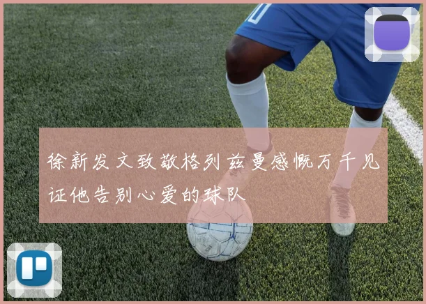 徐新发文致敬格列兹曼感慨万千见证他告别心爱的球队