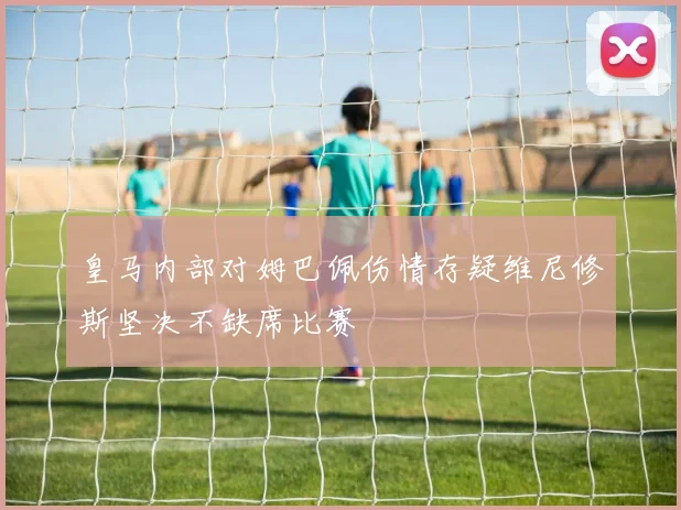 皇马内部对姆巴佩伤情存疑维尼修斯坚决不缺席比赛