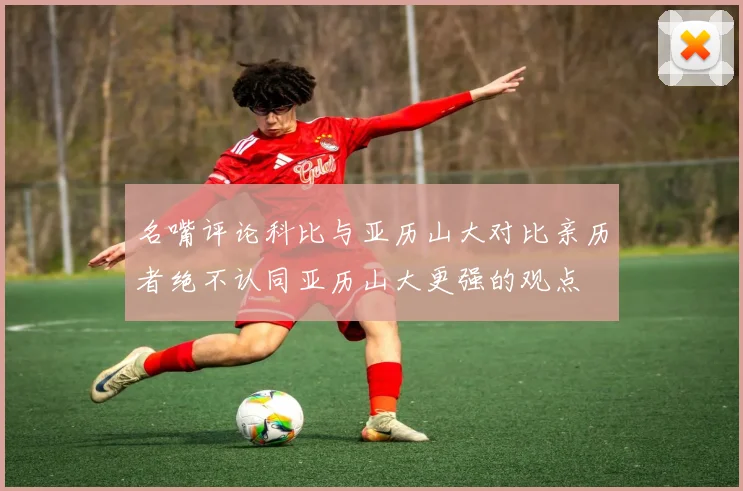 名嘴评论科比与亚历山大对比亲历者绝不认同亚历山大更强的观点