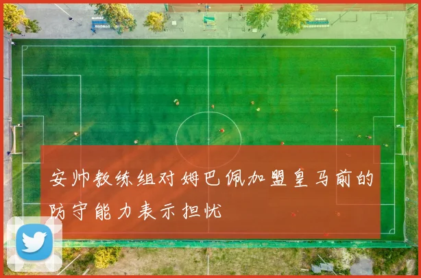 安帅教练组对姆巴佩加盟皇马前的防守能力表示担忧