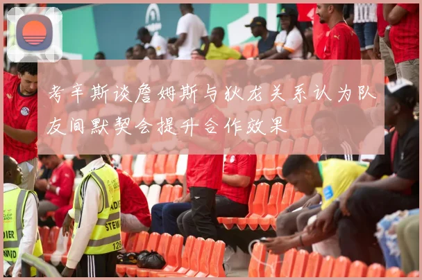 考辛斯谈詹姆斯与狄龙关系认为队友间默契会提升合作效果
