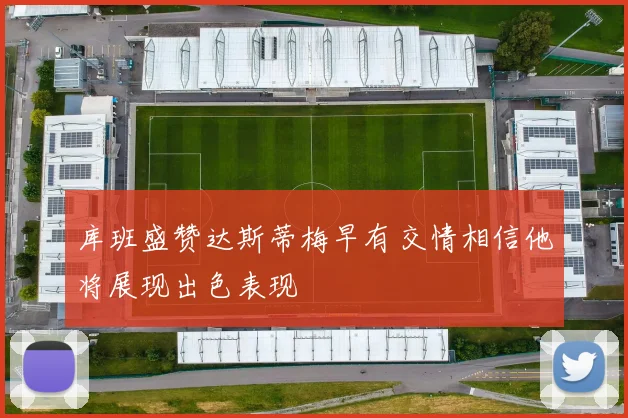库班盛赞达斯蒂梅早有交情相信他将展现出色表现
