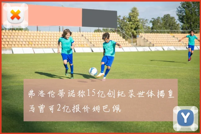 弗洛伦蒂诺称15亿创纪录世体揭皇马曾可2亿报价姆巴佩