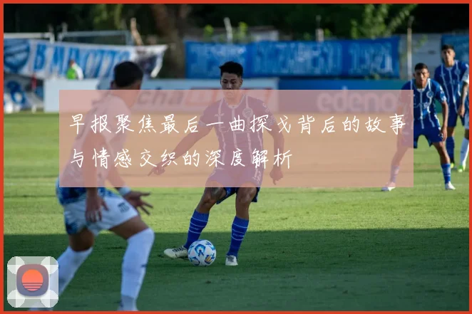 早报聚焦最后一曲探戈背后的故事与情感交织的深度解析