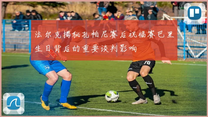 法尔克揭秘孔帕尼赛后祝福赛巴里生日背后的重要谈判影响