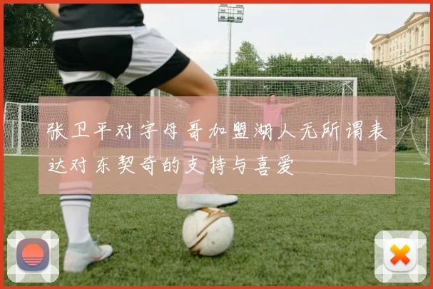 张卫平对字母哥加盟湖人无所谓表达对东契奇的支持与喜爱