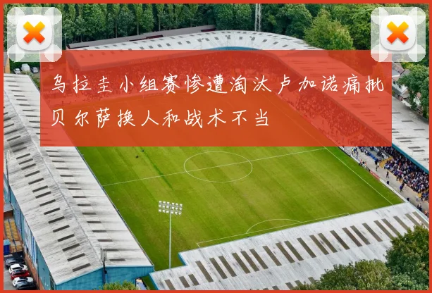 乌拉圭小组赛惨遭淘汰卢加诺痛批贝尔萨换人和战术不当