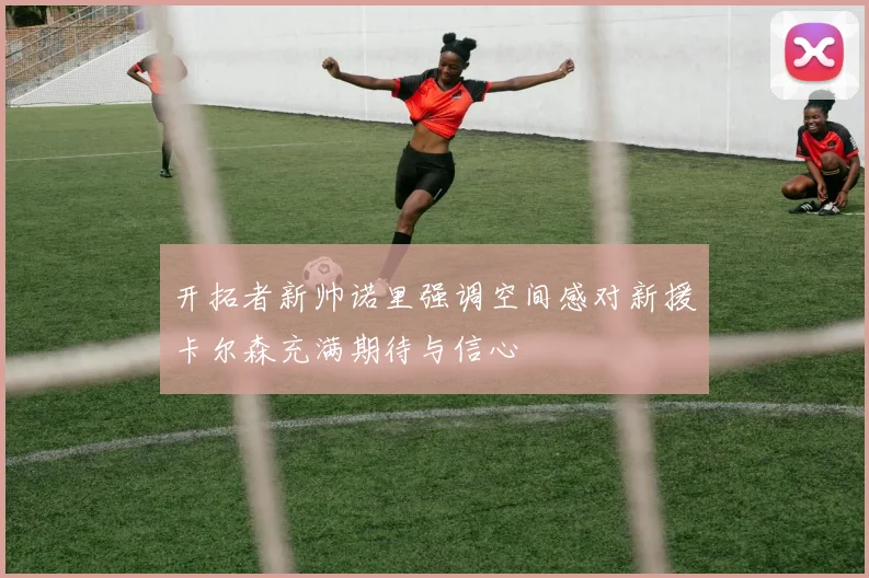 开拓者新帅诺里强调空间感对新援卡尔森充满期待与信心