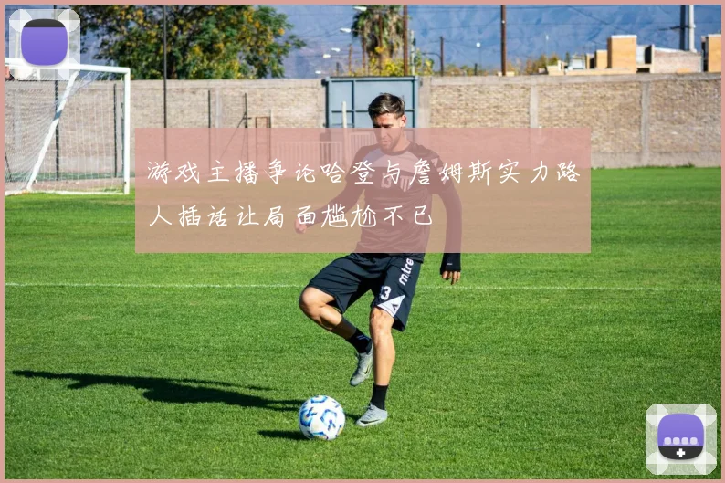 游戏主播争论哈登与詹姆斯实力路人插话让局面尴尬不已