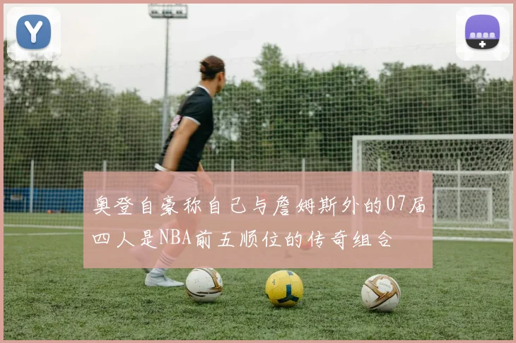 奥登自豪称自己与詹姆斯外的07届四人是NBA前五顺位的传奇组合
