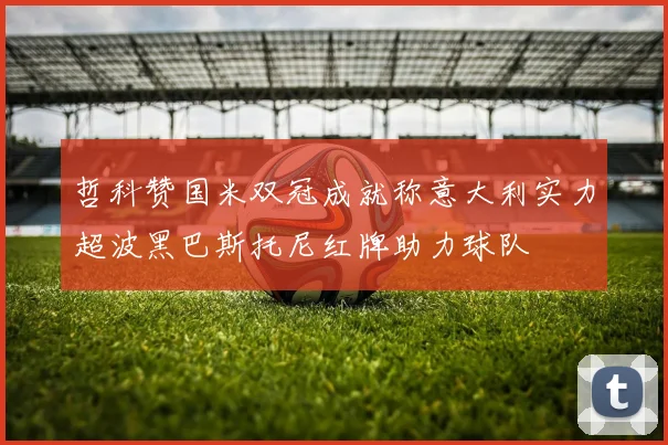 哲科赞国米双冠成就称意大利实力超波黑巴斯托尼红牌助力球队