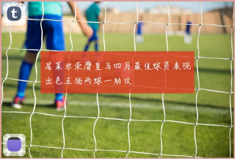 居莱尔荣膺皇马四月最佳球员表现出色五场两球一助攻